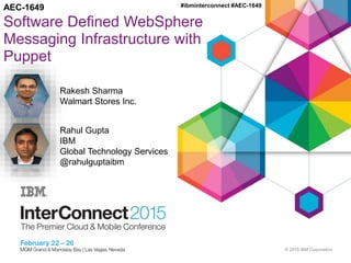 © 2015 IBM Corporation
#ibminterconnect #AEC-1649
Software Defined WebSphere
Messaging Infrastructure with
Puppet
AEC-1649
Rakesh Sharma
Walmart Stores Inc.
Rahul Gupta
IBM
Global Technology Services
@rahulguptaibm
 