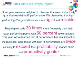 2014 State of Devops Report
11http://puppetlabs.com/sites/default/files/2014-state-of-devops-report.pdf
“Last year, we were delighted to discover that we could actually
quantitatively define IT performance. We discovered that high
performing IT organizations are more agile and reliable:
They deploy code 30 times more frequently than their
lower-performing peers, with 50 percent fewer failures.
This year, we’ve learned that IT performance has real impact on
the business: Companies with high IT performance are twice
as likely to exceed their profitability, market share
and productivity goals.”
 