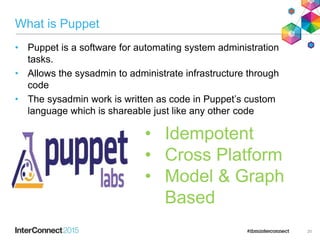 What is Puppet
• Puppet is a software for automating system administration
tasks.
• Allows the sysadmin to administrate infrastructure through
code
• The sysadmin work is written as code in Puppet’s custom
language which is shareable just like any other code
20
• Idempotent
• Cross Platform
• Model & Graph
Based
 
