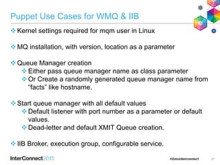 27
Puppet Use Cases for WMQ & IIB
Kernel settings required for mqm user in Linux
MQ installation, with version, location as a parameter
Queue Manager creation
Either pass queue manager name as class parameter
Or Create a randomly generated queue manager name from
“facts” like hostname.
Start queue manager with all default values
Default listener with port number as a parameter or default
values.
Dead-letter and default XMIT Queue creation.
IIB Broker, execution group, configurable service.
 