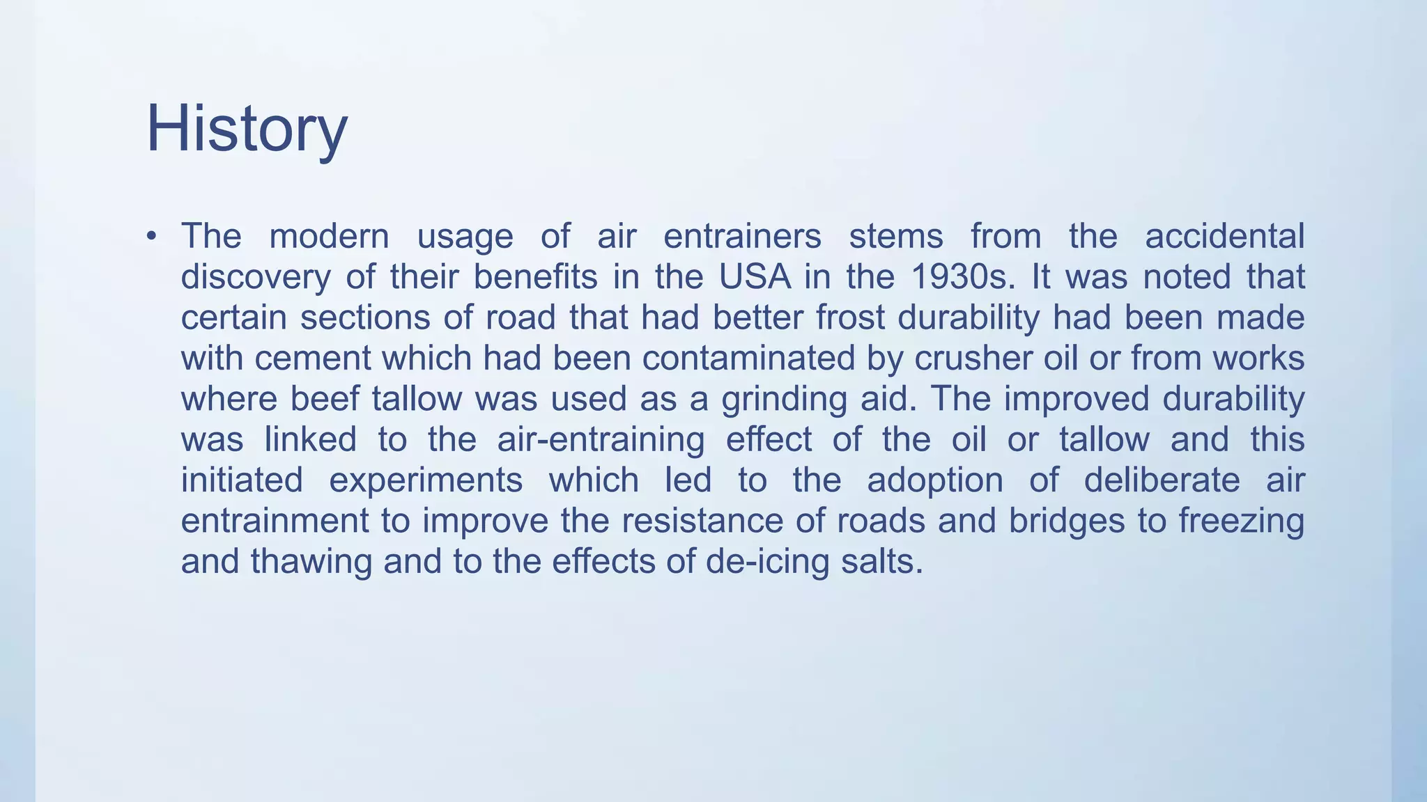 History
• The modern usage of air entrainers stems from the accidental
discovery of their benefits in the USA in the 1930s. It was noted that
certain sections of road that had better frost durability had been made
with cement which had been contaminated by crusher oil or from works
where beef tallow was used as a grinding aid. The improved durability
was linked to the air-entraining effect of the oil or tallow and this
initiated experiments which led to the adoption of deliberate air
entrainment to improve the resistance of roads and bridges to freezing
and thawing and to the effects of de-icing salts.
 