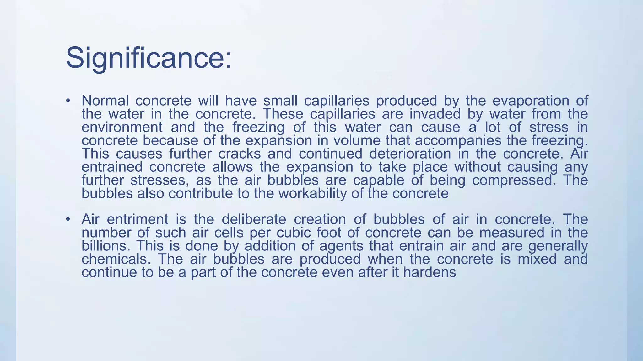 Significance:
• Normal concrete will have small capillaries produced by the evaporation of
the water in the concrete. These capillaries are invaded by water from the
environment and the freezing of this water can cause a lot of stress in
concrete because of the expansion in volume that accompanies the freezing.
This causes further cracks and continued deterioration in the concrete. Air
entrained concrete allows the expansion to take place without causing any
further stresses, as the air bubbles are capable of being compressed. The
bubbles also contribute to the workability of the concrete
• Air entriment is the deliberate creation of bubbles of air in concrete. The
number of such air cells per cubic foot of concrete can be measured in the
billions. This is done by addition of agents that entrain air and are generally
chemicals. The air bubbles are produced when the concrete is mixed and
continue to be a part of the concrete even after it hardens
 