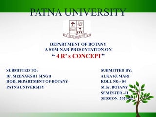 PATNA UNIVERSITY
DEPARTMENT OF BOTANY
A SEMINAR PRESENTATION ON
“ 4 R’ s CONCEPT”
SUBMITTED TO: SUBMITTED BY:
Dr. MEENAKSHI SINGH ALKA KUMARI
HOD, DEPARTMENT OF BOTANY ROLL NO.- 04
PATNA UNIVERSITY M.Sc. BOTANY
SEMESTER –II
SESSION: 2020-22
 