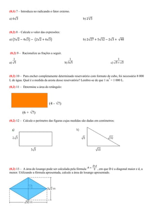 (0,1) 7 – Introduza no radicando o fator externo.
a) √ b) √
(0,2) 8 – Calcule o valor das expressões:
a) ( √ √ ) ( √ √ ) b) √ √ √ √
(0,2) 9 – Racionalize as frações a seguir.
a) b) c)
(0,2) 10 – Para encher completamente determinado reservatório com formato de cubo, foi necessário 8 000
L de água. Qual é a medida da aresta desse reservatório? Lembre-se de que 1 m
3
= 1 000 L.
(0,2) 11 – Determine a área do retângulo:
(0,2) 12 – Calcule o perímetro das figuras cujas medidas são dadas em centímetros:
(0,2) 13 – A área do losango pode ser calculada pela fórmula , em que D é a diagonal maior e d, a
menor. Utilizando a fórmula apresentada, calcule a área do losango apresentado.
 