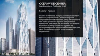 13
OCEANWIDE CENTER
San Francisco, California, USA
Foster + Partners / Heller Manus Architects
Situated in the rapidly changing Transbay Area of San
Francisco, the Oceanwide Center development
comprises two mixed-use towers, along with impressive
new public spaces and important new pedestrian
connections. The design will also restore and revitalize
two historic buildings on site and together, the
development provides a significant amount of new hotel,
office and residential spaces in this downtown
neighborhood.
Image courtesy of Foster + Partners and Heller Manus Architects
 