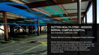 16
SUTTER HEALTH CPMC – MISSION
BERNAL CAMPUS HOSPITAL
San Francisco, California, USA
Mission Bernal Campus Integrated Project Delivery
Mission Bernal Campus Hospital project is a new seven-
story hospital with approximately 234,000 gross square feet
of acute care, clinical and building infrastructure space. The
hospital will have a total of 120-beds, including 88
Medical/Surgical, 10 ICUs and 22 Labor/Delivery and
Postpartum beds.
Image courtesy of MBC IPD
 
