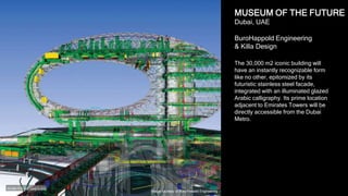 18
MUSEUM OF THE FUTURE
Dubai, UAE
BuroHappold Engineering
& Killa Design
The 30,000 m2 iconic building will
have an instantly recognizable form
like no other, epitomized by its
futuristic stainless steel facade,
integrated with an illuminated glazed
Arabic calligraphy. Its prime location
adjacent to Emirates Towers will be
directly accessible from the Dubai
Metro.
Image courtesy of BuroHappold Engineering
 