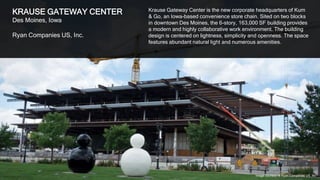 25
KRAUSE GATEWAY CENTER
Des Moines, Iowa
Ryan Companies US, Inc.
Krause Gateway Center is the new corporate headquarters of Kum
& Go, an Iowa-based convenience store chain. Sited on two blocks
in downtown Des Moines, the 6-story, 163,000 SF building provides
a modern and highly collaborative work environment. The building
design is centered on lightness, simplicity and openness. The space
features abundant natural light and numerous amenities.
Image courtesy of Ryan Companies US, Inc.
 