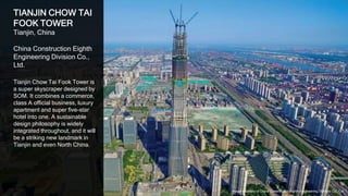 26
TIANJIN CHOW TAI
FOOK TOWER
Tianjin, China
China Construction Eighth
Engineering Division Co.,
Ltd.
Tianjin Chow Tai Fook Tower is
a super skyscraper designed by
SOM. It combines a commerce,
class A official business, luxury
apartment and super five-star
hotel into one. A sustainable
design philosophy is widely
integrated throughout, and it will
be a striking new landmark in
Tianjin and even North China.
Image courtesy of China Construction Eighth Engineering Division Co., Ltd.
 