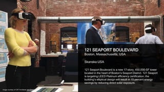 27
121 SEAPORT BOULEVARD
Boston, Massachusetts, USA
Skanska USA
121 Seaport Boulevard is a new 17-story, 450,000-SF tower
located in the heart of Boston’s Seaport District. 121 Seaport
is targeting LEED Platinum efficiency certification; the
building’s elliptical design will result in 15 percent energy
savings by reducing direct solar exposure.
Image courtesy of CBT Architects and Skanska USA
 