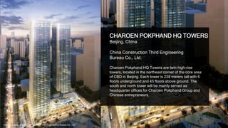 28
CHAROEN POKPHAND HQ TOWERS
Beijing, China
China Construction Third Engineering
Bureau Co., Ltd.
Charoen Pokphand HQ Towers are twin high-rise
towers, located in the northeast corner of the core area
of CBD in Beijing. Each tower is 238 meters tall with 6
floors underground and 45 floors above ground. The
south and north tower will be mainly served as
headquarter offices for Charoen Pokphand Group and
Chinese entrepreneurs.
Image courtesy of China Construction Third Engineering Bureau Co., Ltd.
 