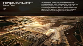 3
ISTANBUL GRAND AIRPORT
Istanbul, Turkey
iGA
The project is the biggest ever undertaking airport and
infrastructure project which includes design, construction and
facility management in parallel with a strict deadline. To
increase passenger satisfaction and create a modern travel
experience IGA applied the latest technologies and digital
transformation in constructing and running the airport.
Image courtesy of IGA
 