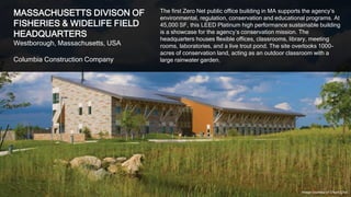 32
MASSACHUSETTS DIVISON OF
FISHERIES & WIDELIFE FIELD
HEADQUARTERS
Westborough, Massachusetts, USA
Columbia Construction Company
The first Zero Net public office building in MA supports the agency’s
environmental, regulation, conservation and educational programs. At
45,000 SF, this LEED Platinum high performance sustainable building
is a showcase for the agency’s conservation mission. The
headquarters houses flexible offices, classrooms, library, meeting
rooms, laboratories, and a live trout pond. The site overlooks 1000-
acres of conservation land, acting as an outdoor classroom with a
large rainwater garden.
Image courtesy of Chuck Choi
 