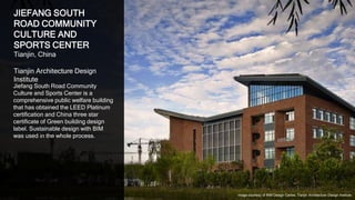 34
JIEFANG SOUTH
ROAD COMMUNITY
CULTURE AND
SPORTS CENTER
Tianjin, China
Tianjin Architecture Design
Institute
Jiefang South Road Community
Culture and Sports Center is a
comprehensive public welfare building
that has obtained the LEED Platinum
certification and China three star
certificate of Green building design
label. Sustainable design with BIM
was used in the whole process.
Image courtesy of BIM Design Centre, Tianjin Architecture Design Institute
 