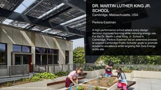 35
DR. MARTIN LUTHER KING JR.
SCHOOL
Cambridge, Massachusetts, USA
Perkins Eastman
A high-performance school where every design
decision improves learning while reducing energy use.
For the Dr. Martin Luther King, Jr. School in
Cambridge, Perkins Eastman led an extensive process
to support Cambridge Public Schools’ goals to promote
academic excellence while targeting Net Zero Energy
at the site.
Image courtesy of Perkins Eastman, Robert Benson Photographer
 