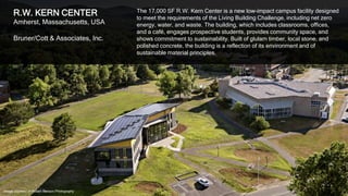 37
R.W. KERN CENTER
Amherst, Massachusetts, USA
Bruner/Cott & Associates, Inc.
The 17,000 SF R.W. Kern Center is a new low-impact campus facility designed
to meet the requirements of the Living Building Challenge, including net zero
energy, water, and waste. The building, which includes classrooms, offices,
and a café, engages prospective students, provides community space, and
shows commitment to sustainability. Built of glulam timber, local stone, and
polished concrete, the building is a reflection of its environment and of
sustainable material principles.
Image courtesy of Robert Benson Photography
 