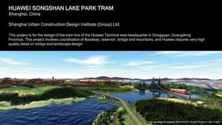 4
HUAWEI SONGSHAN LAKE PARK TRAM
Shanghai, China
Shanghai Urban Construction Design Institute (Group) Ltd.
This project is for the design of the tram line of the Huawei Terminal new headquarter in Dongguan, Guangdong
Province. This project involves coordination of floodway, reservoir, bridge and mountains, and Huawei requires very high
quality detail on bridge and landscape design.
Image generated by Autodesk InfraWorks for Huawei Songshan Lake Project
 