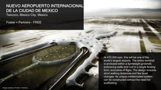 5
NUEVO AEROPUERTO INTERNACIONAL
DE LA CIUDAD DE MEXICO
Texcoco, Mexico City, Mexico
Foster + Partners / FR-EE
At 470,000 sqm, this will be one of the
world’s largest airports. The entire terminal
is enclosed within a lightweight gridshell,
embracing walls and roof in a single flowing
form, evocative of flight. The design ensures
short walking distances and few level
changes. Its unique prefabricated system
can be constructed without the need for
scaffolding.
Image courtesy of Foster + Partners
 