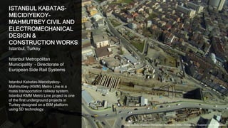 7
ISTANBUL KABATAS-
MECIDIYEKOY-
MAHMUTBEY CIVIL AND
ELECTROMECHANICAL
DESIGN &
CONSTRUCTION WORKS
Istanbul, Turkey
Istanbul Metropolitan
Municipality - Directorate of
European Side Rail Systems
Istanbul Kabatas-Mecidiyekoy-
Mahmutbey (KMM) Metro Line is a
mass transportation railway system.
Istanbul KMM Metro Line project is one
of the first underground projects in
Turkey designed on a BIM platform
using 5D technology.
Image courtesy of Istanbul Metropolitan Municipality (IMM) - Directorate of European Side Rail Systems
 