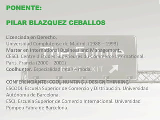 PONENTE:
            TEMARIO
PILAR BLAZQUEZ CEBALLOS

Licenciada	
  en	
  Derecho.	
  
Universidad	
  Complutense	
  de	
  Madrid.	
  (1988	
  –	
  1993)	
  
Master	
  en	
  InternaBonal	
  Business	
  and	
  Management.	
  
CESCI.	
  Centre	
  d'Etudes	
  Supérieures	
  du	
  Commerce	
  InternaMonal.	
  	
  
París.	
  Francia	
  (2000	
  –	
  2001)	
  	
  
Coolhunter.	
  Especialidad	
  retail	
  –	
  moda.	
  
	
  	
  
CONFERENCIANTE:	
  COOL	
  HUNTING	
  /	
  DESIGN	
  THINKING	
  
ESCODI.	
  Escuela	
  Superior	
  de	
  Comercio	
  y	
  Distribución.	
  Universidad	
  
Autónoma	
  de	
  Barcelona.	
  	
  
ESCI.	
  Escuela	
  Superior	
  de	
  Comercio	
  Internacional.	
  Universidad	
  
Pompeu	
  Fabra	
  de	
  Barcelona.	
  
	
  
 