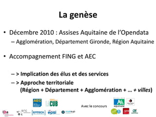 La genèse
• Décembre 2010 : Assises Aquitaine de l’Opendata
  – Agglomération, Département Gironde, Région Aquitaine

• Accompagnement FING et AEC

  – > Implication des élus et des services
  – > Approche territoriale
      (Région + Département + Agglomération + … + villes)
 