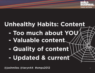 Unhealthy Habits: Content
	 - Too much about YOU
	 - Valuable content
	 - Quality of content
	 - Updated & current
@joshmiles @taryn44 #smps2012   17
 