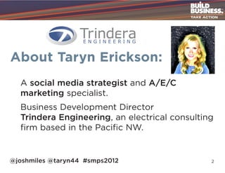 About Taryn Erickson:
  A social media strategist and A/E/C
  marketing specialist.
  Business Development Director
  Trindera Engineering, an electrical consulting
  firm based in the Pacific NW.


@joshmiles @taryn44 #smps2012                  2
 