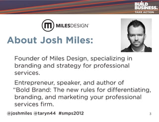 About Josh Miles:
  Founder of Miles Design, specializing in
  branding and strategy for professional
  services.
  Entrepreneur, speaker, and author of
  “Bold Brand: The new rules for differentiating,
  branding, and marketing your professional
  services firm.
@joshmiles @taryn44 #smps2012                   3
 