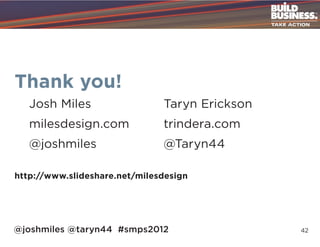 Thank you!
   Josh Miles	                 Taryn Erickson
   milesdesign.com	trindera.com
   @joshmiles	@Taryn44

http://www.slideshare.net/milesdesign




@joshmiles @taryn44 #smps2012                   42
 