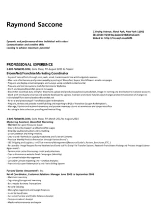 Raymond Saccone
73 Irving Avenue, Floral Park, New York 11001
(516) 603-9148 Ray.Saccone93@gmail.com
Linked In: http://tiny.cc/LinkedInRS
Dynamic and performance-driven individual with robust
Communication and creative skills
Looking to achieve maximum potential
PROFESSIONAL EXPERIENCE
1-800-FLOWERS.COM, Carle Place, NY August 2015 to Present
BloomNet/Franchise Marketing Coordinator
- Support Sales efforts throughprint, web, email, tradeshows in line withbudgetedexpenses
- Measure effectivenessand provide weeklyreporting of BloomNet, Napco, Worldflowers emails campaigns
- Prepare anddeployemailcampaigns andsurveys using constant contact portal
- Prepare andtest consumer emails for Commerce Websites
- Draft anddeployBloomNet general messages
- BloomNet essentials data entryfor BloomLink uploadandproduct copyblockspreadsheet, image re-namingand distributionto national accounts
- Work with third partycreative andwebsite developer to update, maintainand create future l ayout changesandcommunicationof changesto
internal staff for externalwebsite BloomNet.net
- Review and processingof Franchise coupon redemptions
- Prepare, review and provide monthlybilling andreporting to BGSof Franchise Coupon Redemption's.
- Manage, Update andreplenishinventoryandprovide inventorycounts at warehouse and corporate office
- Assisting in data collection, proofing and invoice filing
1-800-FLOWERS.COM, Carle Place, NY March 2012 to August 2015
Marketing Assistant, BloomNet Marketing
- Maintain Designer Resource Guide
- Create Email Campaign’s andGeneralMessages
- Email Layout Constructionandformatting
- Data Collection and FilingInvoices
- Create and FileProduct CopySpreadsheets and Table ofContents
- Produce WeeklyProduct Promotion through Various Brand’s
- IBCShipping and Logistics, In-Office InventoryManagement (Resource Guide’s, Posters, Brochures, ETC..)
- Respondto Image Request Forms Receivedand Send out Via DaisyFile Transfer System, ResearchFranchisees Historyand Process Image License
Agreement’s
- TerminationLetter Processing-credit and collections
- Create Commerce website Email Campaigns (Monthly)
- Customer RelationManagement
- Constant Contact reportingandFranchise Analytics
- Franchise Coupon Redemption's andFlorist Billing System
Fun and Games Amusement’s Inc.
Retail Coordinator, Customer Relations Manager June 2005 to September 2009
- Maintain Inventory
- OrganizingStorage and inventory
- Businessto Business Transactions
- Record Keeping
- MoneyManagement andbudget Finances
- Hand to HandSales
- Customer Service and Public Relations Analyst
- Communication’s Analyst
- Machine Maintenance and repair
 