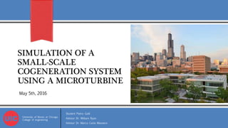 SIMULATION OF A
SMALL-SCALE
COGENERATION SYSTEM
USING A MICROTURBINE
University of Illinois at Chicago
College of engineering
Student Pietro Galli
Advisor Dr. William Ryan
Advisor Dr. Marco Carlo Masoero
May 5th, 2016
 