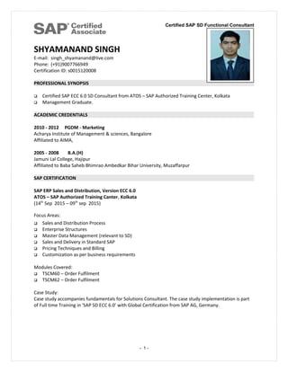 Certified SAP SD Functional Consultant
SHYAMANAND SINGH
E-mail: singh_shyamanand@live.com
Phone: (+91)9007766949
Certification ID: s0015120008
PROFESSIONAL SYNOPSIS
 Certified SAP ECC 6.0 SD Consultant from ATOS – SAP Authorized Training Center, Kolkata
 Management Graduate.
ACADEMIC CREDENTIALS
2010 - 2012 PGDM - Marketing
Acharya Institute of Management & sciences, Bangalore
Affiliated to AIMA,
2005 - 2008 B.A.(H)
Jamuni Lal College, Hajipur
Affiliated to Baba Saheb Bhimrao Ambedkar Bihar University, Muzaffarpur
SAP CERTIFICATION
SAP ERP Sales and Distribution, Version ECC 6.0
ATOS – SAP Authorized Training Canter, Kolkata
(14th
Sep 2015 – 09th
sep 2015)
Focus Areas:
 Sales and Distribution Process
 Enterprise Structures
 Master Data Management (relevant to SD)
 Sales and Delivery in Standard SAP
 Pricing Techniques and Billing
 Customization as per business requirements
Modules Covered:
 TSCM60 – Order Fulfilment
 TSCM62 – Order Fulfilment
Case Study:
Case study accompanies fundamentals for Solutions Consultant. The case study implementation is part
of Full time Training in 'SAP SD ECC 6.0’ with Global Certification from SAP AG, Germany.
- 1 -
 