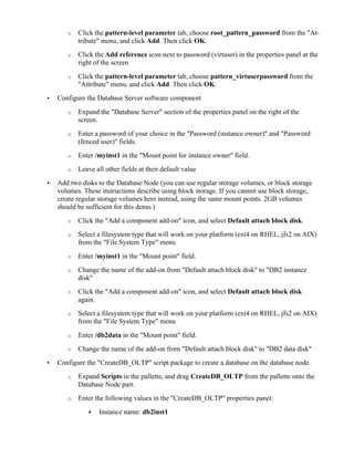 o Click the pattern-level parameter tab, choose root_pattern_password from the "At-
tribute" menu, and click Add. Then click OK.
o Click the Add reference icon next to password (virtuser) in the properties panel at the
right of the screen
o Click the pattern-level parameter tab, choose pattern_virtuserpassword from the
"Attribute" menu, and click Add. Then click OK.
• Configure the Database Server software component
o Expand the "Database Server" section of the properties panel on the right of the
screen.
o Enter a password of your choice in the "Password (instance owner)" and "Password
(fenced user)" fields.
o Enter /myinst1 in the "Mount point for instance owner" field.
o Leave all other fields at their default value
• Add two disks to the Database Node (you can use regular storage volumes, or block storage
volumes. These instructions describe using block storage. If you cannot use block storage,
create regular storage volumes here instead, using the same mount points. 2GB volumes
should be sufficient for this demo.)
o Click the "Add a component add-on" icon, and select Default attach block disk.
o Select a filesystem type that will work on your platform (ext4 on RHEL, jfs2 on AIX)
from the "File System Type" menu
o Enter /myinst1 in the "Mount point" field.
o Change the name of the add-on from "Default attach block disk" to "DB2 instance
disk"
o Click the "Add a component add-on" icon, and select Default attach block disk
again.
o Select a filesystem type that will work on your platform (ext4 on RHEL, jfs2 on AIX)
from the "File System Type" menu
o Enter /db2data in the "Mount point" field.
o Change the name of the add-on from "Default attach block disk" to "DB2 data disk"
• Configure the "CreateDB_OLTP" script package to create a database on the database node.
o Expand Scripts in the pallette, and drag CreateDB_OLTP from the pallette onto the
Database Node part.
o Enter the following values in the "CreateDB_OLTP" properties panel:
! Instance name: db2inst1
 