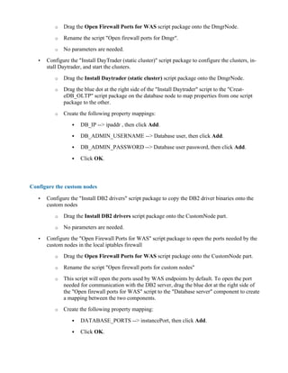 o Drag the Open Firewall Ports for WAS script package onto the DmgrNode.
o Rename the script "Open firewall ports for Dmgr".
o No parameters are needed.
• Configure the "Install DayTrader (static cluster)" script package to configure the clusters, in-
stall Daytrader, and start the clusters.
o Drag the Install Daytrader (static cluster) script package onto the DmgrNode.
o Drag the blue dot at the right side of the "Install Daytrader" script to the "Creat-
eDB_OLTP" script package on the database node to map properties from one script
package to the other.
o Create the following property mappings:
! DB_IP --> ipaddr , then click Add.
! DB_ADMIN_USERNAME --> Database user, then click Add.
! DB_ADMIN_PASSWORD --> Database user password, then click Add.
! Click OK.
Configure the custom nodes
• Configure the "Install DB2 drivers" script package to copy the DB2 driver binaries onto the
custom nodes
o Drag the Install DB2 drivers script package onto the CustomNode part.
o No parameters are needed.
• Configure the "Open Firewall Ports for WAS" script package to open the ports needed by the
custom nodes in the local iptables firewall
o Drag the Open Firewall Ports for WAS script package onto the CustomNode part.
o Rename the script "Open firewall ports for custom nodes"
o This script will open the ports used by WAS endpoints by default. To open the port
needed for communication with the DB2 server, drag the blue dot at the right side of
the "Open firewall ports for WAS" script to the "Database server" component to create
a mapping between the two components.
o Create the following property mapping:
! DATABASE_PORTS --> instancePort, then click Add.
! Click OK.
 
