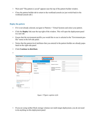 • Wait until "The pattern is saved" appears near the top of the pattern builder window.
• Close the pattern builder tab to return to the workload console (or just switch back to the
workload console tab.)
Deploy the pattern
• If it is not already selected, navigate to Patterns > Virtual Systems and select your pattern.
• Click the Deploy link near the top right of the window. This will open the deployment panel
in a new tab.
• Ensure that the environment profile you would like to use is selected in the "Environment pro-
file" menu in the left-side panel.
• Notice that the pattern-level attributes that you entered in the pattern builder are already popu-
lated on the right-side panel.
• Click Continue to distribute.
•
•
Figure 1 Figure caption style
• If you are using neither block storage volumes nor multi-target deployment, you do not need
to do anything on this deployment panel.
 