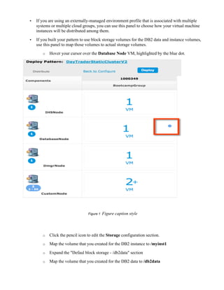 • If you are using an externally-managed environment profile that is associated with multiple
systems or multiple cloud groups, you can use this panel to choose how your virtual machine
instances will be distributed among them.
• If you built your pattern to use block storage volumes for the DB2 data and instance volumes,
use this panel to map those volumes to actual storage volumes.
o Hover your cursor over the Database Node VM, highlighted by the blue dot.
Figure 1 Figure caption style
o Click the pencil icon to edit the Storage configuration section.
o Map the volume that you created for the DB2 instance to /myinst1
o Expand the "Defaul block storage - /db2data" section
o Map the volume that you created for the DB2 data to /db2data
 