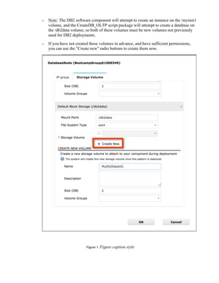 o Note: The DB2 software component will attempt to create an instance on the /myinst1
volume, and the CreateDB_OLTP script package will attempt to create a database on
the /db2data volume, so both of these volumes must be new volumes not previously
used for DB2 deployments.
o If you have not created these volumes in advance, and have sufficient permissions,
you can use the "Create new" radio buttons to create them now.
Figure 1 Figure caption style
 