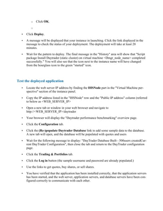 o Click OK.
o
• Click Deploy.
• A message will be displayed that your instance in launching. Click the link displayed in the
message to check the status of your deployment. The deployment will take at least 20
minutes.
• Wait for the pattern to deploy. The final message in the "History" area will show that "Script
package Install Daytrader (static cluster) on virtual machine <Dmgr_node_name> completed
successfully." You will also see that the icon next to the instance name will have changed
from the hourglass icon to the green "started" icon.
Test the deployed application
• Locate the web server IP address by finding the IHSNode part in the "Virtual Machine per-
spective" section of the instance panel.
• Copy the IP address listed in the "IHSNode" row and the "Public IP address" column (referred
to below as <WEB_SERVER_IP>
• Open a new tab or window in your web browser and navigate to
http://<WEB_SERVER_IP>/daytrader
• Your browser will display the "Daytrader performance benchmarking" overview page.
• Click the Configuration tab.
• Click the (Re-)populate Daytrader Database link to add some sample data to the database.
A new tab will open, and the database will be populated with quotes and users
• Wait for the following message to display: "DayTrader Database Built - 500users createdCur-
rent DayTrader Configuration", then close the tab and return to the DayTrader configuration
page.
• Click the Trading & Portfolios tab.
• Click the Log in button (the sample username and password are already populated.)
• Use the links to get quotes, buy shares, or sell shares.
• You have verified that the application has been installed correctly, that the application servers
has been started, and the web server, application servers, and database servers have been con-
figured correctly to communicate with each other.
 