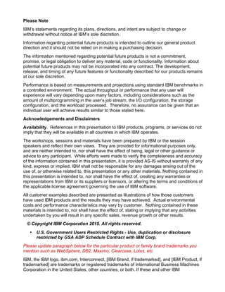 Please Note
IBM’s statements regarding its plans, directions, and intent are subject to change or
withdrawal without notice at IBM’s sole discretion.
Information regarding potential future products is intended to outline our general product
direction and it should not be relied on in making a purchasing decision.
The information mentioned regarding potential future products is not a commitment,
promise, or legal obligation to deliver any material, code or functionality. Information about
potential future products may not be incorporated into any contract. The development,
release, and timing of any future features or functionality described for our products remains
at our sole discretion.
Performance is based on measurements and projections using standard IBM benchmarks in
a controlled environment. The actual throughput or performance that any user will
experience will vary depending upon many factors, including considerations such as the
amount of multiprogramming in the user’s job stream, the I/O configuration, the storage
configuration, and the workload processed. Therefore, no assurance can be given that an
individual user will achieve results similar to those stated here.
Acknowledgements and Disclaimers
Availability. References in this presentation to IBM products, programs, or services do not
imply that they will be available in all countries in which IBM operates.
The workshops, sessions and materials have been prepared by IBM or the session
speakers and reflect their own views. They are provided for informational purposes only,
and are neither intended to, nor shall have the effect of being, legal or other guidance or
advice to any participant. While efforts were made to verify the completeness and accuracy
of the information contained in this presentation, it is provided AS-IS without warranty of any
kind, express or implied. IBM shall not be responsible for any damages arising out of the
use of, or otherwise related to, this presentation or any other materials. Nothing contained in
this presentation is intended to, nor shall have the effect of, creating any warranties or
representations from IBM or its suppliers or licensors, or altering the terms and conditions of
the applicable license agreement governing the use of IBM software.
All customer examples described are presented as illustrations of how those customers
have used IBM products and the results they may have achieved. Actual environmental
costs and performance characteristics may vary by customer. Nothing contained in these
materials is intended to, nor shall have the effect of, stating or implying that any activities
undertaken by you will result in any specific sales, revenue growth or other results.
© Copyright IBM Corporation 2015. All rights reserved.
• U.S. Government Users Restricted Rights - Use, duplication or disclosure
restricted by GSA ADP Schedule Contract with IBM Corp.
Please update paragraph below for the particular product or family brand trademarks you
mention such as WebSphere, DB2, Maximo, Clearcase, Lotus, etc
IBM, the IBM logo, ibm.com, Interconnect, [IBM Brand, if trademarked], and [IBM Product, if
trademarked] are trademarks or registered trademarks of International Business Machines
Corporation in the United States, other countries, or both. If these and other IBM
 