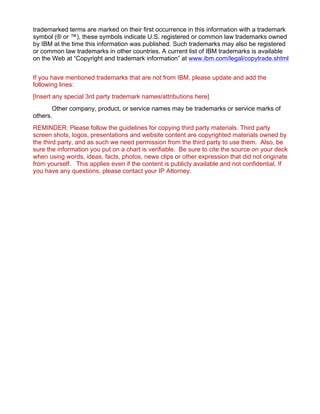 trademarked terms are marked on their first occurrence in this information with a trademark
symbol (® or ™), these symbols indicate U.S. registered or common law trademarks owned
by IBM at the time this information was published. Such trademarks may also be registered
or common law trademarks in other countries. A current list of IBM trademarks is available
on the Web at “Copyright and trademark information” at www.ibm.com/legal/copytrade.shtml
If you have mentioned trademarks that are not from IBM, please update and add the
following lines:
[Insert any special 3rd party trademark names/attributions here]
Other company, product, or service names may be trademarks or service marks of
others.
REMINDER: Please follow the guidelines for copying third party materials. Third party
screen shots, logos, presentations and website content are copyrighted materials owned by
the third party, and as such we need permission from the third party to use them. Also, be
sure the information you put on a chart is verifiable. Be sure to cite the source on your deck
when using words, ideas, facts, photos, news clips or other expression that did not originate
from yourself. This applies even if the content is publicly available and not confidential. If
you have any questions, please contact your IP Attorney.
 