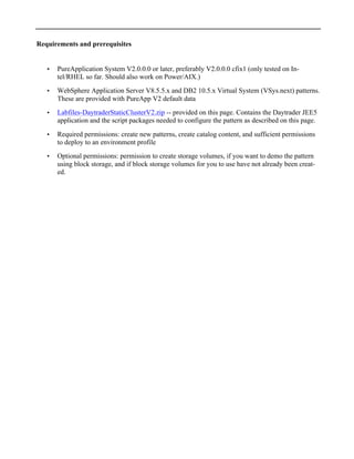 Requirements and prerequisites
• PureApplication System V2.0.0.0 or later, preferably V2.0.0.0 cfix1 (only tested on In-
tel/RHEL so far. Should also work on Power/AIX.)
• WebSphere Application Server V8.5.5.x and DB2 10.5.x Virtual System (VSys.next) patterns.
These are provided with PureApp V2 default data
• Labfiles-DaytraderStaticClusterV2.zip -- provided on this page. Contains the Daytrader JEE5
application and the script packages needed to configure the pattern as described on this page.
• Required permissions: create new patterns, create catalog content, and sufficient permissions
to deploy to an environment profile
• Optional permissions: permission to create storage volumes, if you want to demo the pattern
using block storage, and if block storage volumes for you to use have not already been creat-
ed.
 