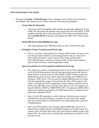 Add script packages to the catalog
• Navigate to Catalog > Script Packages in the workload console. If they have not already
been added to the catalog on your system, create the following script packages:
o Create tables for Daytrader
! This script creates the database tables used by the daytrader application. It runs
a DDL file and expects the database name specified by the DATABASE_NAME
variable to already exist on the local system. This can be accomplished using
the CreateDB_OLTP script that is provided by the DB2 V10.5 virtual system
pattern.
o Install DB2 drivers (InstallDB2Drivers.zip)
! This script package copies DB2 driver binaries onto a WAS custom node.
o WebSphere Cluster Creation (createCluster.zip)
! This is a very basic script package for creating a WAS cluster. It creates a clus-
ter with one cluster member on each managed node in the cell. The CLUS-
TER_NAME parameter is used to set the cluster name, and the SERV-
ER_NAME parameter is used to set the base name for the cluster members,
each of which will have a number appended to them.
o Open Firewall Ports for WAS (openFirewallPortsForWAS.zip)
! This script uses wsadmin in disconnected more to list all of the endpoints used
by all of the WAS processes in the cell, and opens those ports in the local ip-
tables firewall. It also provides the DATABASE_PORTS variable to open any
additional ports that you may need to open (for example, port 50000 for con-
necting to a DB2 server.) You can specify multiple additional ports by listing
each port separated by a space. If you provide the letters 'DS' as input to this
script, it will query the WAS configuration using wsadmin to find ports speci-
fied by your DB2 data sources and open those ports as well. For example, set-
ting DATABASE_PORTS to "50000 500013 DS" will open ports 50000, 50013,
and any port numbers specified by your JDBC data sources, in addition to all
of the ports required by WAS.
! Note 1: for the 'DS' parameter to work in this way, the data sources must be
created before this script package is executed. It is not used in this sample,
since this script package is executed before the script package that creates the
TradeDataSource.
! Note 2: the 'DS' parameter only currently supports DB2 data sources. It ex-
tracts the port number from the 'portNumber' property on the data source. For
instance, since an Oracle data source only stores the port number as part of the
Oracle URL, this script will not automatically open the ports needed for an Or-
acle data source.
 