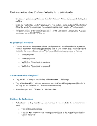 Create a new pattern using a WebSphere Application Server pattern template
• Create a new pattern using Workload Console > Patterns > Virtual Systems, and clicking Cre-
ate New.
• Select the "WebSphere Cluster" template, give your pattern a name, and click "Start building"
(Note that 'cluster' is a misnomer. This pattern template simply creates a WebSphere cell.)
• The pattern created by the template consists of a WAS Deployment Manager, two WAS cus-
tom nodes, and an IBM HTTP Server.
Set pattern level parameters
• Click on the canvas, then use the "Pattern-level parameters" panel in the bottom-right to set
common parameters that can be applied to any parts in your pattern. Use a password of your
choice for the passwords, and set the WebSphere Administrative user name to virtuser.
o Password (root)
o Password (virtuser)
o WebSphere Administrative user name
o WebSphere Administrative password
Add a database node to the pattern
• Drag a Core OS image to the canvas (Use the Core OS 2.1.0.0 image)
• Drag a Database (DB2) software component onto the Core OS image (you could do this in
one step, but this illustrates the OS/middleware separation)
• Rename the part from "OS Node" to "Database Node"
Configure the database node
• Add references to the pattern-level parameters to set the passwords for the root and virtuser
users:
o Click on the database node
o Click the Add reference icon next to password (root) in the properties panel at the
right of the screen
 