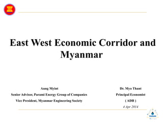 East West Economic Corridor and
Myanmar
Aung Myint
Senior Advisor, Parami Energy Group of Companies
Vice President, Myanmar Engineering Society
Dr. Myo Thant
Principal Economist
( ADB )
4 Apr 2014
 