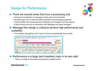 Design for Performance
There are several areas that incur a processing cost
• Parsing and serialization of messages as they enter and exit the flow
• Business logic such as transformations executed during message processing
• Transformation cost includes general complexity, tree navigation and tree copying
• External resources such as interactions with databases and queue managers
Message flow design is critical to achieve high performance and
scalability
• For example using global units of work to achieve transactionality across a flow
Performance is a large (and important) topic in its own right
• There is a wealth of information and guidance available online!
 