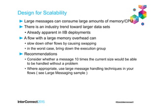 Design for Scalability
Large messages can consume large amounts of memory/CPU
There is an industry trend toward larger data sets
• Already apparent in IIB deployments
A flow with a large memory overhead can
• slow down other flows by causing swapping
• in the worst case, bring down the execution group
Recommendations
• Consider whether a message 10 times the current size would be able
to be handled without a problem
• Where appropriate, use large message handling techniques in your
flows ( see Large Messaging sample )
 