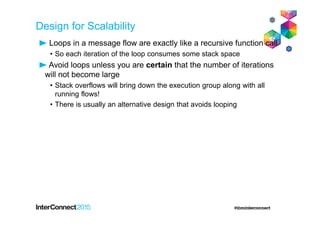 Design for Scalability
Loops in a message flow are exactly like a recursive function call
• So each iteration of the loop consumes some stack space
Avoid loops unless you are certain that the number of iterations
will not become large
• Stack overflows will bring down the execution group along with all
running flows!
• There is usually an alternative design that avoids looping
 