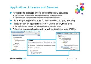 Applications, Libraries and Services
Applications package end-to-end connectivity solutions
• The concept of an application is shared between the toolkit and runtime
• Applications are deployed and managed as a single unit of isolation
Libraries package resources for reuse (flows, scripts, models)
Resources in an application are not visible to anything else
• Use applications to manage your solutions inside an execution group
A Service is an Application with a well defined interface (WSDL)
 