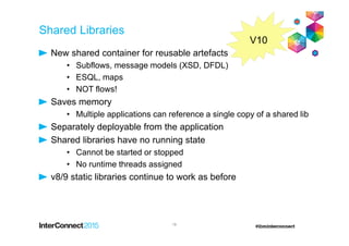 Shared Libraries
New shared container for reusable artefacts
• Subflows, message models (XSD, DFDL)
• ESQL, maps
• NOT flows!
Saves memory
• Multiple applications can reference a single copy of a shared lib
Separately deployable from the application
Shared libraries have no running state
• Cannot be started or stopped
• No runtime threads assigned
v8/9 static libraries continue to work as before
18
V10
 