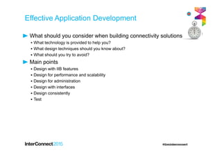 What should you consider when building connectivity solutions?
▪ What technology is provided to help you?
▪ What design techniques should you know about?
▪ What should you try to avoid?
Main points
▪ Design with IIB features
▪ Design for performance and scalability
▪ Design for administration
▪ Design with interfaces
▪ Design consistently
▪ Test
Effective Application Development
 